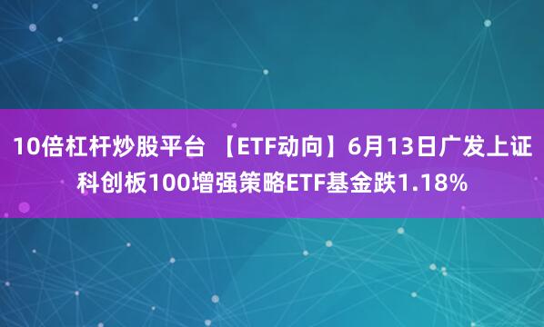 10倍杠杆炒股平台 【ETF动向】6月13日广发上证科创板100增强策略ETF基金跌1.18%