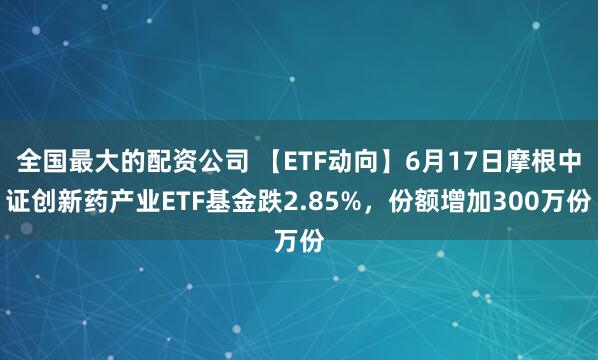 全国最大的配资公司 【ETF动向】6月17日摩根中证创新药产业ETF基金跌2.85%，份额增加300万份