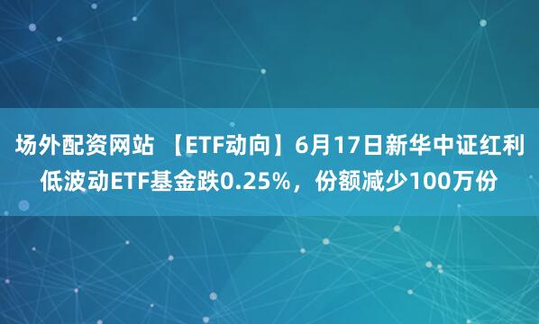 场外配资网站 【ETF动向】6月17日新华中证红利低波动ETF基金跌0.25%，份额减少100万份