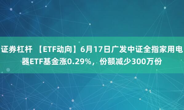 证券杠杆 【ETF动向】6月17日广发中证全指家用电器ETF基金涨0.29%，份额减少300万份