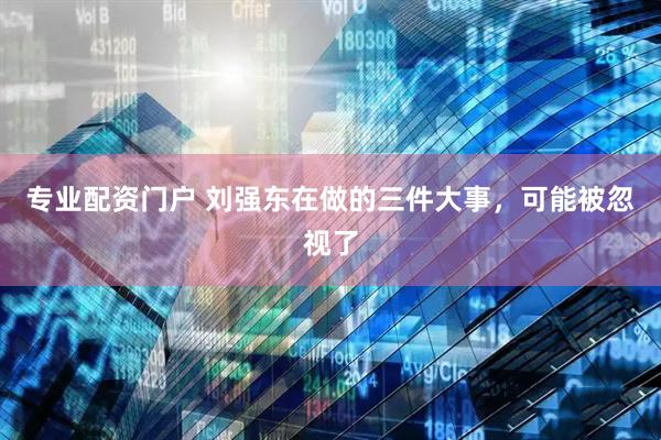 专业配资门户 刘强东在做的三件大事，可能被忽视了