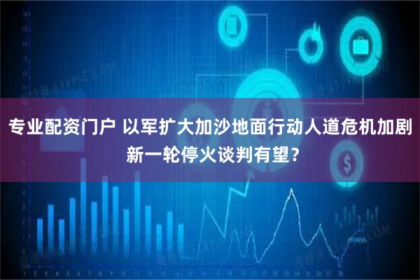 专业配资门户 以军扩大加沙地面行动人道危机加剧 新一轮停火谈判有望？
