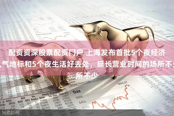 配资资深股票配资门户 上海发布首批5个夜经济人气地标和5个夜生活好去处，延长营业时间的场所不少