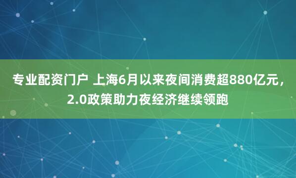 专业配资门户 上海6月以来夜间消费超880亿元，2.0政策助力夜经济继续领跑
