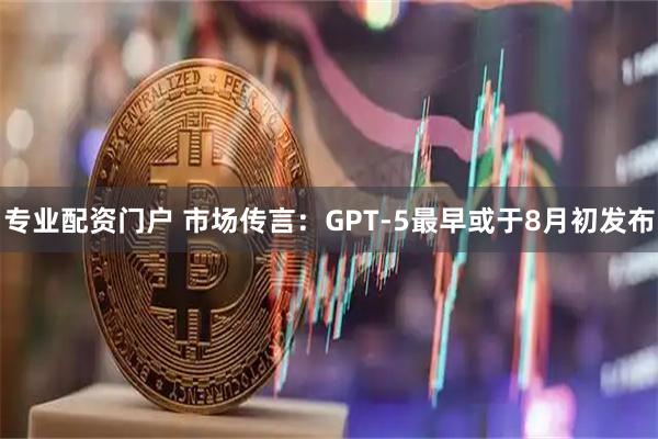 专业配资门户 市场传言：GPT-5最早或于8月初发布
