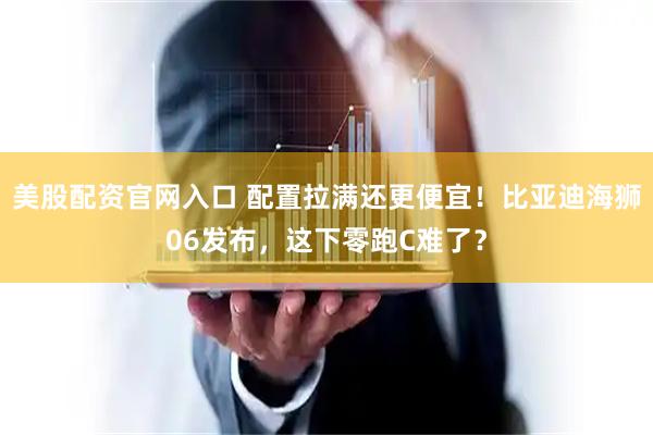 美股配资官网入口 配置拉满还更便宜！比亚迪海狮06发布，这下零跑C难了？