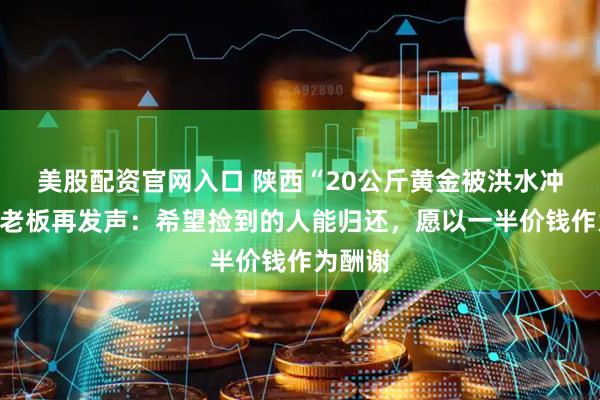 美股配资官网入口 陕西“20公斤黄金被洪水冲走”店老板再发声：希望捡到的人能归还，愿以一半价钱作为酬谢