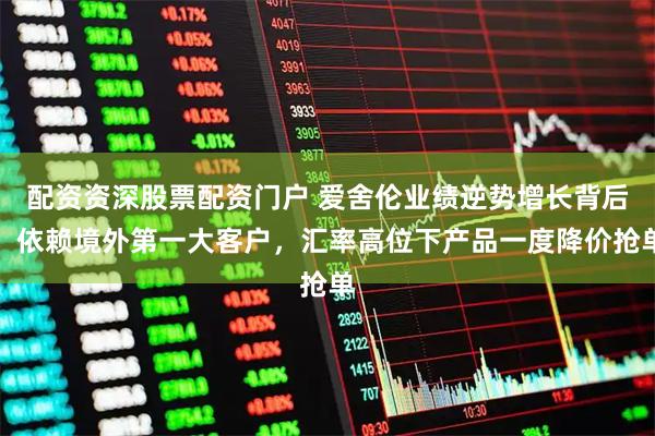 配资资深股票配资门户 爱舍伦业绩逆势增长背后：依赖境外第一大客户，汇率高位下产品一度降价抢单