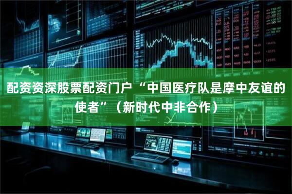 配资资深股票配资门户 “中国医疗队是摩中友谊的使者”（新时代中非合作）