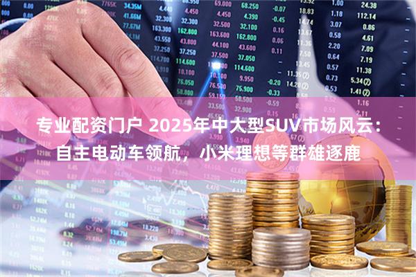 专业配资门户 2025年中大型SUV市场风云：自主电动车领航，小米理想等群雄逐鹿