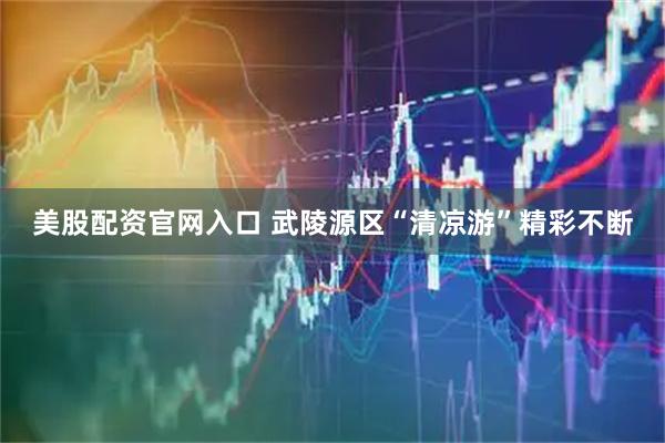 美股配资官网入口 武陵源区“清凉游”精彩不断