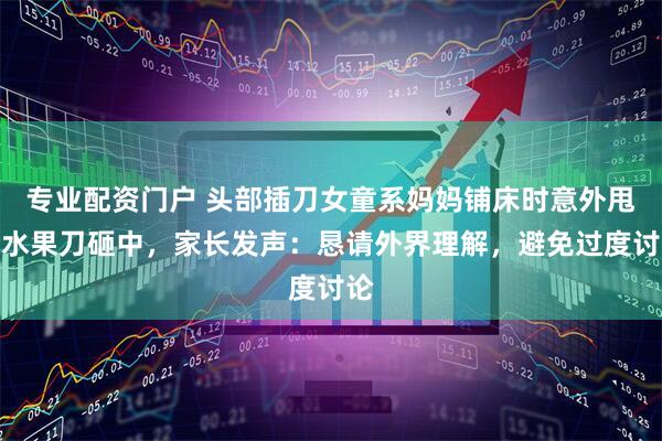 专业配资门户 头部插刀女童系妈妈铺床时意外甩飞水果刀砸中，家长发声：恳请外界理解，避免过度讨论