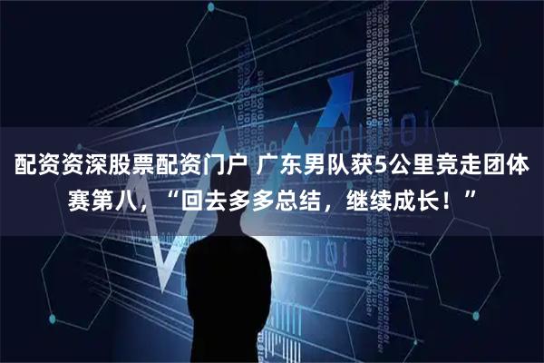 配资资深股票配资门户 广东男队获5公里竞走团体赛第八，“回去多多总结，继续成长！”