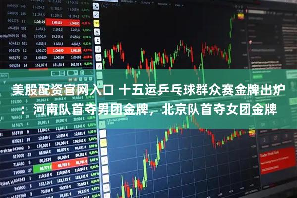 美股配资官网入口 十五运乒乓球群众赛金牌出炉：河南队首夺男团金牌，北京队首夺女团金牌