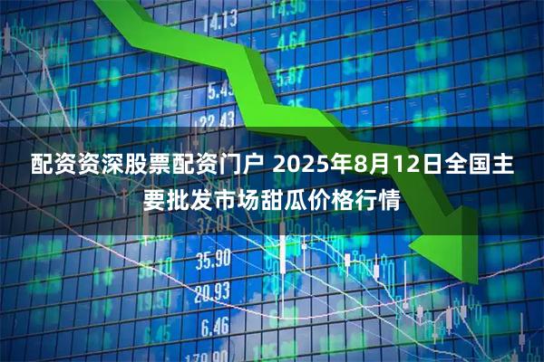 配资资深股票配资门户 2025年8月12日全国主要批发市场甜瓜价格行情