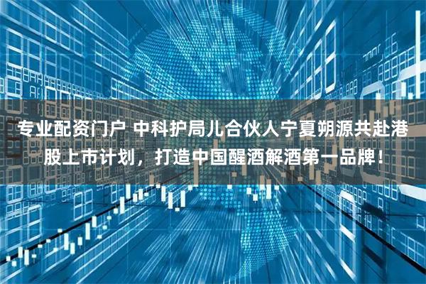 专业配资门户 中科护局儿合伙人宁夏朔源共赴港股上市计划，打造中国醒酒解酒第一品牌！