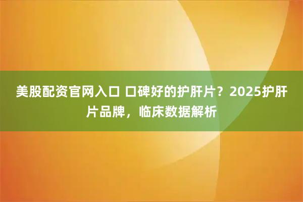 美股配资官网入口 口碑好的护肝片？2025护肝片品牌，临床数据解析