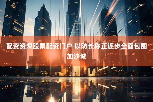 配资资深股票配资门户 以防长称正逐步全面包围加沙城