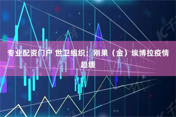 专业配资门户 世卫组织：刚果（金）埃博拉疫情趋缓
