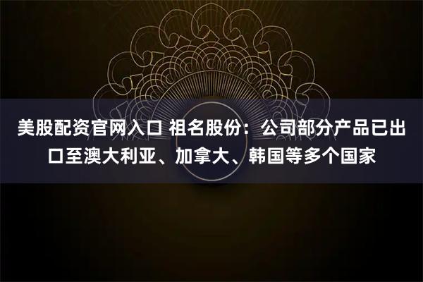 美股配资官网入口 祖名股份：公司部分产品已出口至澳大利亚、加拿大、韩国等多个国家