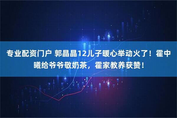 专业配资门户 郭晶晶12儿子暖心举动火了！霍中曦给爷爷敬奶茶，霍家教养获赞！