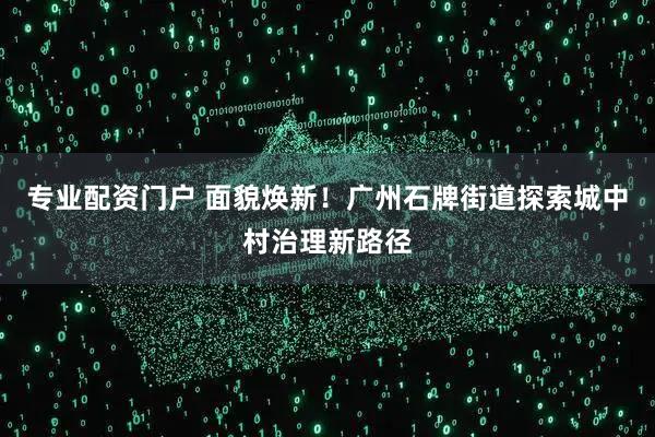 专业配资门户 面貌焕新！广州石牌街道探索城中村治理新路径
