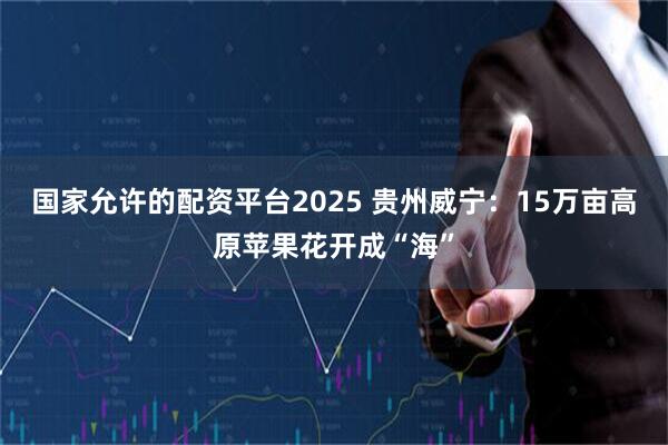 国家允许的配资平台2025 贵州威宁：15万亩高原苹果花开成“海”