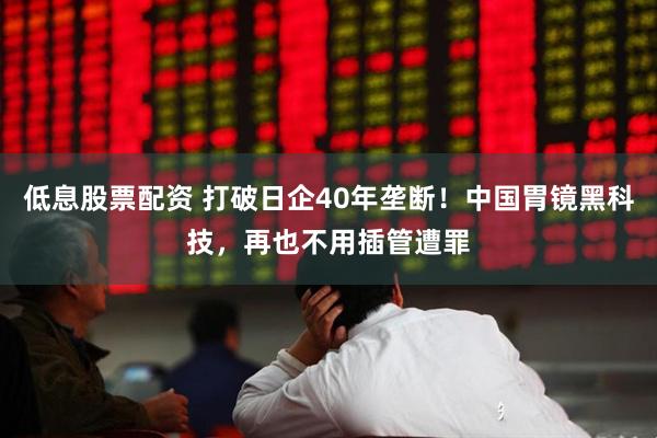 低息股票配资 打破日企40年垄断！中国胃镜黑科技，再也不用插管遭罪