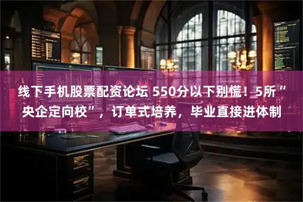 线下手机股票配资论坛 550分以下别慌！5所“央企定向校”，订单式培养，毕业直接进体制
