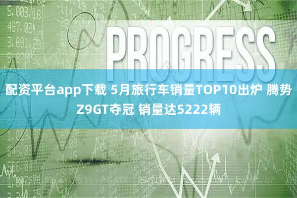 配资平台app下载 5月旅行车销量TOP10出炉 腾势Z9GT夺冠 销量达5222辆