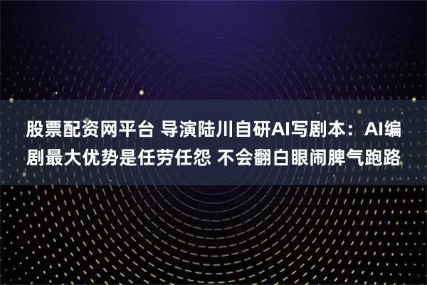 股票配资网平台 导演陆川自研AI写剧本：AI编剧最大优势是任劳任怨 不会翻白眼闹脾气跑路