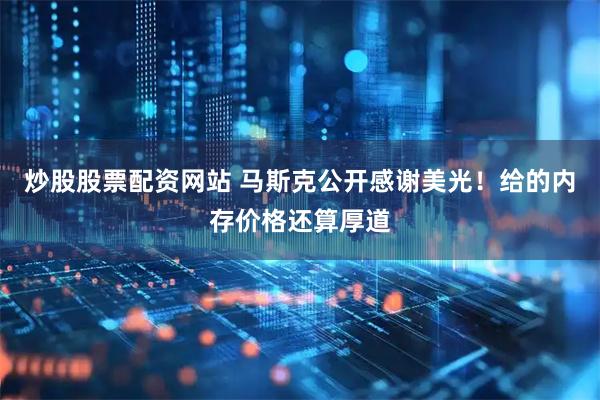 炒股股票配资网站 马斯克公开感谢美光！给的内存价格还算厚道