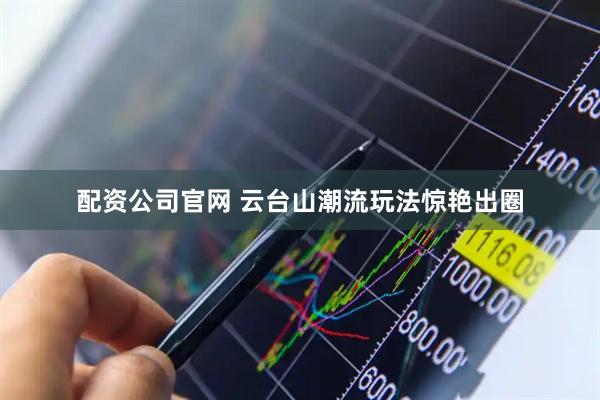 配资公司官网 云台山潮流玩法惊艳出圈