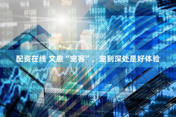 配资在线 文旅“宠客”，宠到深处是好体验