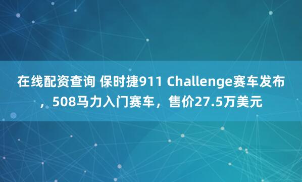 在线配资查询 保时捷911 Challenge赛车发布，508马力入门赛车，售价27.5万美元