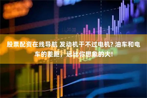 股票配资在线导航 发动机干不过电机? 油车和电车的差距，远比你想象的大!