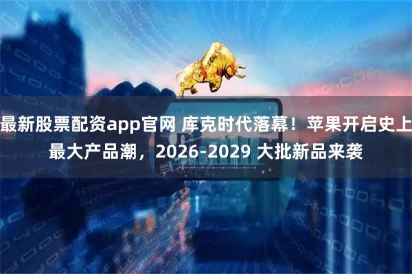 最新股票配资app官网 库克时代落幕！苹果开启史上最大产品潮，2026‑2029 大批新品来袭