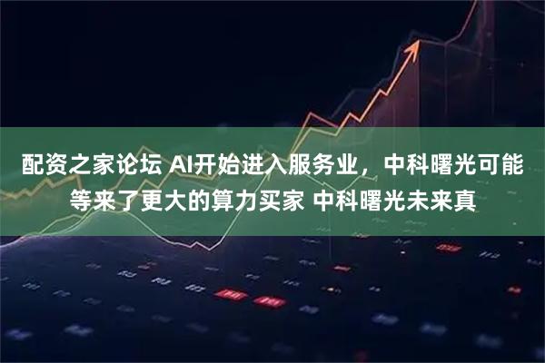 配资之家论坛 AI开始进入服务业，中科曙光可能等来了更大的算力买家 中科曙光未来真