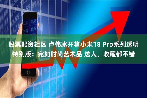 股票配资社区 卢伟冰开箱小米18 Pro系列透明特别版：宛如时尚艺术品 送人、收藏都不错