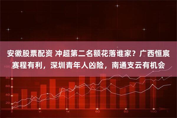 安徽股票配资 冲超第二名额花落谁家？广西恒宸赛程有利，深圳青年人凶险，南通支云有机会