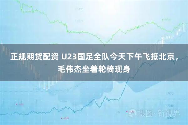正规期货配资 U23国足全队今天下午飞抵北京，毛伟杰坐着轮椅现身